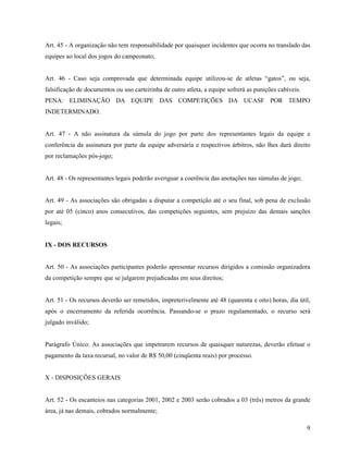 9
Art. 45 - A organização não tem responsabilidade por quaisquer incidentes que ocorra no translado das
equipes ao local dos jogos do campeonato;
Art. 46 - Caso seja comprovada que determinada equipe utilizou-se de atletas “gatos”, ou seja,
falsificação de documentos ou uso carteirinha de outro atleta, a equipe sofrerá as punições cabíveis.
PENA: ELIMINAÇÃO DA EQUIPE DAS COMPETIÇÕES DA UCASF POR TEMPO
INDETERMINADO.
Art. 47 - A não assinatura da súmula do jogo por parte dos representantes legais da equipe e
conferência da assinatura por parte da equipe adversária e respectivos árbitros, não lhes dará direito
por reclamações pós-jogo;
Art. 48 - Os representantes legais poderão averiguar a coerência das anotações nas súmulas de jogo;
Art. 49 - As associações são obrigadas a disputar a competição até o seu final, sob pena de exclusão
por até 05 (cinco) anos consecutivos, das competições seguintes, sem prejuízo das demais sanções
legais;
IX - DOS RECURSOS
Art. 50 - As associações participantes poderão apresentar recursos dirigidos a comissão organizadora
da competição sempre que se julgarem prejudicadas em seus direitos;
Art. 51 - Os recursos deverão ser remetidos, impreterivelmente até 48 (quarenta e oito) horas, dia útil,
após o encerramento da referida ocorrência. Passando-se o prazo regulamentado, o recurso será
julgado inválido;
Parágrafo Único: As associações que impetrarem recursos de quaisquer naturezas, deverão efetuar o
pagamento da taxa recursal, no valor de R$ 50,00 (cinqüenta reais) por processo.
X - DISPOSIÇÕES GERAIS
Art. 52 - Os escanteios nas categorias 2001, 2002 e 2003 serão cobrados a 03 (três) metros da grande
área, já nas demais, cobrados normalmente;
 