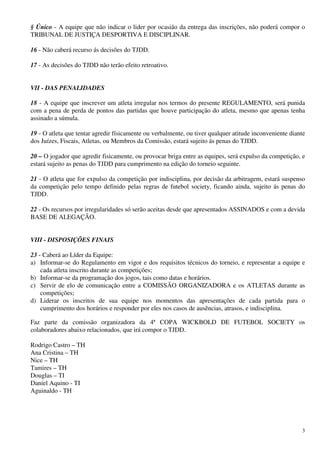 § Único - A equipe que não indicar o lider por ocasião da entrega das inscrições, não poderá compor o
TRIBUNAL DE JUSTIÇA DESPORTIVA E DISCIPLINAR.

16 - Não caberá recurso ás decisões do TJDD.

17 - As decisões do TJDD não terão efeito retroativo.


VII - DAS PENALIDADES

18 - A equipe que inscrever um atleta irregular nos termos do presente REGULAMENTO, será punida
com a pena de perda de pontos das partidas que houve participação do atleta, mesmo que apenas tenha
assinado a súmula.

19 - O atleta que tentar agredir físicamente ou verbalmente, ou tiver qualquer atitude inconveniente diante
dos Juízes, Fiscais, Atletas, ou Membros da Comissão, estará sujeito ás penas do TJDD.

20 – O jogador que agredir fisicamente, ou provocar briga entre as equipes, será expulso da competição, e
estará sujeito as penas do TJDD para cumprimento na edição do torneio seguinte.

21 - O atleta que for expulso da competição por indisciplina, por decisão da arbitragem, estará suspenso
da competição pelo tempo definido pelas regras de futebol society, ficando ainda, sujeito ás penas do
TJDD.

22 - Os recursos por irregularidades só serão aceitas desde que apresentados ASSINADOS e com a devida
BASE DE ALEGAÇÃO.


VIII - DISPOSIÇÕES FINAIS

23 - Caberá ao Líder da Equipe:
a) Informar-se do Regulamento em vigor e dos requisitos técnicos do torneio, e representar a equipe e
    cada atleta inscrito durante as competições;
b) Informar-se da programação dos jogos, tais como datas e horários.
c) Servir de elo de comunicação entre a COMISSÃO ORGANIZADORA e os ATLETAS durante as
    competições;
d) Liderar os inscritos de sua equipe nos momentos das apresentações de cada partida para o
    cumprimento dos horários e responder por eles nos casos de ausências, atrasos, e indisciplina.

Faz parte da comissão organizadora da 4ª COPA WICKBOLD DE FUTEBOL SOCIETY os
colaboradores abaixo relacionados, que irá compor o TJDD.

Rodrigo Castro – TH
Ana Cristina – TH
Nice – TH
Tamires – TH
Douglas – TI
Daniel Aquino - TI
Aguinaldo - TH




                                                                                                         3
 