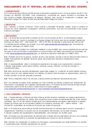 1
REGULAMENTO DO 5º FESTIVAL DE ARTES CÊNICAS DE SÃO VICENTE.
1.APRESENTAÇÃO
O 5º Festival de Artes Cênicas de São Vicente acontecerá no período de 01 a 19 de novembro de 2017, com
formato de MOSTRA CULTURAL (não competitiva), constituída por grupos artísticos e escolares de
São Vicente e Região Metropolitana da Baixada Santista. Este evento é coordenado e realizado pelo
Movimento Amigos do Teatro de São Vicente/Associação Amigos da Cultura.
2.OBJETIVOS
2.1 - Valorizar a cultura, incentivar o fazer teatral, a formação de plateia, auxiliar jovens e adultos na
procura de novos segmentos e linguagens artísticas promovendo com isso um intercâmbio entre grupos
artísticos da Região.
3.INSCRIÇÕES
3.1 – As inscrições acontecerão no período de 05 a 15 de outubro de 2017, os interessados poderão
enviar material por correio ou entrega-lo no Espaço Amigos da Cultura que fica na Avenida Capitão Luiz
Horneaux de Moura 507 – São Vicente SP – CEP 11370-500 de segunda a sexta-feira das 16h às 22h.
O conteúdo poderá também ser enviado via e-mail espacoamigosdacultura@gmail.com ou através do
aplicativo whatsapp (13) 98807-2534.
3.2 – A inscrição só poderá ser confirmada mediante a taxa de R$50 (por cena ou espetáculo) que deverá
ser pago no ato da inscrição ou depositado em conta corrente com dados que deverão ser solicitados via
e-mail espacoamigosdacultura@gmail.com ou através do aplicativo whatsapp (13) 98807-2534.
3.3 - Poderão inscrever-se grupos, núcleos de arte, cias teatrais, escolas e cias de dança de São Vicente e
Região Metropolitana da Baixada Santista, desde que preencham requisitos estabelecidos neste
regulamento.
3.4 - A responsabilidade sobre o conteúdo do espetáculo é do grupo que o apresentará, estando a
comissão organizadora isenta desta matéria, devendo o grupo, informar na ficha de inscrição a
classificação etária.
3.5 -Além da ficha de inscrição devidamente preenchida (pagina 3), o material de cada trabalho enviado
deverá conter 01 (um) release/resumo do trabalho, 02 (duas) fotos de ensaio ou apresentação, vídeo em
formato de DVD ou em link postado na internet.
3.6 - Para o integrante menor de 18 anos, o grupo deverá providenciar autorização dos pais.
3.7 - Os materiais enviados serão avaliados por uma comissão de seleção composta por profissionais da
área teatral. A divulgação dos trabalhos selecionados para o 5º Festival de Artes Cênicas de São Vicente
acontecerá a partir de 20 de outubro (sexta-feira) em nossas paginas
www.facebook.com/festivalartescenicas ou www.facebook.com/espacoamigosdacultura.
4. DAS CONDIÇÕES TÉCNICAS
4.1 – Tradicionalmente o Festival de Artes Cênicas de São Vicente e realizado em espaços alternativos,
praças, pátios ou auditórios da cidade. Para escolha do local e ordem de apresentações dia 22 de outubro
(domingo) das 17h às 19h haverá reunião geral com representantes dos grupos selecionados no Espaço
Amigos da Cultura que fica na Avenida Capitão Luiz Horneaux de Moura 507 – Jardim Paraiso - São
Vicente SP, a prioridade de escolha do local será por ordem de inscrição.
4.2 - O 5º Festival de Artes Cênicas de São Vicente fornecerá um sistema básico de som, iluminação e
equipamentos multimídia de acordo com as necessidades mencionadas na inscrição do grupo.
A relação completa dos equipamentos disponibilizados será entregue em reunião geral.
4.3 - Os grupos que não dispuserem de pessoas para a equipe técnica (operadores de som, luz e projeção
de vídeo) deverão notificar a comissão de organização por escrito no ato da inscrição.
4.4 - Deverão ser respeitados os horários de montagem e apresentações que serão definidos em reunião
e coordenados pela comissão organizadora do evento.
 