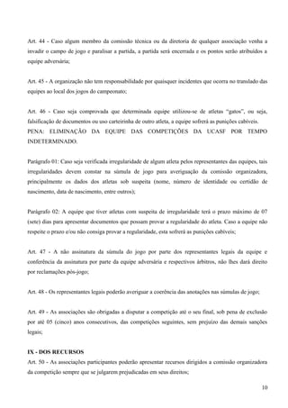 Art. 44 - Caso algum membro da comissão técnica ou da diretoria de qualquer associação venha a
invadir o campo de jogo e paralisar a partida, a partida será encerrada e os pontos serão atribuídos a
equipe adversária;
Art. 45 - A organização não tem responsabilidade por quaisquer incidentes que ocorra no translado das
equipes ao local dos jogos do campeonato;
Art. 46 - Caso seja comprovada que determinada equipe utilizou-se de atletas “gatos”, ou seja,
falsificação de documentos ou uso carteirinha de outro atleta, a equipe sofrerá as punições cabíveis.
PENA: ELIMINAÇÃO DA EQUIPE DAS COMPETIÇÕES DA UCASF POR TEMPO
INDETERMINADO.
Parágrafo 01: Caso seja verificada irregularidade de algum atleta pelos representantes das equipes, tais
irregularidades devem constar na súmula de jogo para averiguação da comissão organizadora,
principalmente os dados dos atletas sob suspeita (nome, número de identidade ou certidão de
nascimento, data de nascimento, entre outros);
Parágrafo 02: A equipe que tiver atletas com suspeita de irregularidade terá o prazo máximo de 07
(sete) dias para apresentar documentos que possam provar a regularidade do atleta. Caso a equipe não
respeite o prazo e/ou não consiga provar a regularidade, esta sofrerá as punições cabíveis;
Art. 47 - A não assinatura da súmula do jogo por parte dos representantes legais da equipe e
conferência da assinatura por parte da equipe adversária e respectivos árbitros, não lhes dará direito
por reclamações pós-jogo;
Art. 48 - Os representantes legais poderão averiguar a coerência das anotações nas súmulas de jogo;
Art. 49 - As associações são obrigadas a disputar a competição até o seu final, sob pena de exclusão
por até 05 (cinco) anos consecutivos, das competições seguintes, sem prejuízo das demais sanções
legais;
IX - DOS RECURSOS
Art. 50 - As associações participantes poderão apresentar recursos dirigidos a comissão organizadora
da competição sempre que se julgarem prejudicadas em seus direitos;
10
 