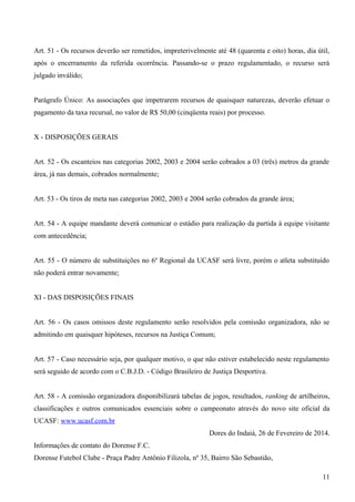 Art. 51 - Os recursos deverão ser remetidos, impreterivelmente até 48 (quarenta e oito) horas, dia útil,
após o encerramento da referida ocorrência. Passando-se o prazo regulamentado, o recurso será
julgado inválido;
Parágrafo Único: As associações que impetrarem recursos de quaisquer naturezas, deverão efetuar o
pagamento da taxa recursal, no valor de R$ 50,00 (cinqüenta reais) por processo.
X - DISPOSIÇÕES GERAIS
Art. 52 - Os escanteios nas categorias 2002, 2003 e 2004 serão cobrados a 03 (três) metros da grande
área, já nas demais, cobrados normalmente;
Art. 53 - Os tiros de meta nas categorias 2002, 2003 e 2004 serão cobrados da grande área;
Art. 54 - A equipe mandante deverá comunicar o estádio para realização da partida à equipe visitante
com antecedência;
Art. 55 - O número de substituições no 6º Regional da UCASF será livre, porém o atleta substituído
não poderá entrar novamente;
XI - DAS DISPOSIÇÕES FINAIS
Art. 56 - Os casos omissos deste regulamento serão resolvidos pela comissão organizadora, não se
admitindo em quaisquer hipóteses, recursos na Justiça Comum;
Art. 57 - Caso necessário seja, por qualquer motivo, o que não estiver estabelecido neste regulamento
será seguido de acordo com o C.B.J.D. - Código Brasileiro de Justiça Desportiva.
Art. 58 - A comissão organizadora disponibilizará tabelas de jogos, resultados, ranking de artilheiros,
classificações e outros comunicados essenciais sobre o campeonato através do novo site oficial da
UCASF: www.ucasf.com.br
Dores do Indaiá, 26 de Fevereiro de 2014.
Informações de contato do Dorense F.C.
Dorense Futebol Clube - Praça Padre Antônio Filizola, nº 35, Bairro São Sebastião,
11
 