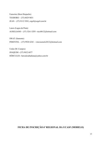 Famorine (Bom Despacho)
TEODORO – (37) 8829 9851
JEAN – (37) 9112 5583, cegol@cegol.com.br
Lanos (Lagoa da Prata)
AURELIANO – (37) 3261-3293 - teco0612@hotmail.com
SWAT (Samonte)
PIMENTEL – (37) 9928 6242 – viniciusmelo2012@hotmail.com
União (M. Campos)
JOAQUIM - (37) 9832 6877
HÉRCULES - herculesabadiana@yahoo.com.br
FICHA DE INSCRIÇÃO 6º REGIONAL DA UCASF (MODELO)
13
 