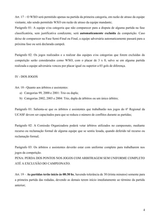 Art. 17 – O WXO será permitido apenas na partida da primeira categoria, em razão de atraso da equipe
visitante, não sendo permitido WXO em razão de atraso da equipe mandante;
Parágrafo 01: A equipe e/ou categoria que não comparecer para a disputa de alguma partida na fase
classificatória, sem justificativa condizente, será automaticamente excluída da competição. Caso
deixe de comparecer na Fase Semi-Final ou Final, a equipe adversária automaticamente passará para a
próxima fase ou será declarada campeã.
Parágrafo 02: Os jogos realizados e a realizar das equipes e/ou categorias que forem excluídas da
competição serão considerados como WXO, com o placar de 3 x 0, salvo se em alguma partida
realizada a equipe adversária venceu por placar igual ou superior a 03 gols de diferença.
IV - DOS JOGOS
Art. 18 - Quanto aos árbitros e assistentes:
a) Categorias 99, 2000 e 2001: Trio ou dupla;
b) Categorias 2002, 2003 e 2004: Trio, dupla de árbitros ou um único árbitro;
Parágrafo 01: Salienta-se que os árbitros e assistentes que trabalharão nos jogos do 6º Regional da
UCASF devem ser capacitados para que se reduza o número de conflitos durante as partidas;
Parágrafo 02: A Comissão Organizadora poderá vetar árbitros utilizados no campeonato, mediante
recurso ou reclamação formal de alguma equipe que se sentiu lesada, quando deferido tal recurso ou
reclamação formal;
Parágrafo 03: Os árbitros e assistentes deverão estar com uniforme completo para trabalharem nos
jogos da competição.
PENA: PERDA DOS PONTOS NOS JOGOS COM ARBITRAGEM SEM UNIFORME COMPLETO
ATÉ A EXCLUSÃO DO CAMPEONATO.
Art. 19 – As partidas terão início às 08:30 hs, havendo tolerância de 30 (trinta minutos) somente para
a primeira partida das rodadas, devendo as demais terem início imediatamente ao término da partida
anterior;
4
 
