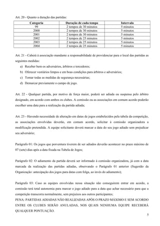 Art. 20 - Quanto a duração das partidas:
Categoria Duração de cada tempo Intervalo
99 2 tempos de 30 minutos 5 minutos
2000 2 tempos de 30 minutos 5 minutos
2001 2 tempos de 30 minutos 5 minutos
2002 2 tempos de 25 minutos 5 minutos
2003 2 tempos de 25 minutos 5 minutos
2004 2 tempos de 25 minutos 5 minutos
Art. 21 - Caberá à associação mandante a responsabilidade de providenciar para o local das partidas as
seguintes medidas:
a) Receber bem os adversários, árbitros e torcedores;
b) Oferecer vestiários limpos e em boas condições para árbitros e adversários;
c) Tomar todas as medidas de segurança necessárias;
d) Demarcar previamente o campo de jogo.
Art. 22 - Qualquer partida, por motivo de força maior, poderá ser adiada ou suspensa pelo árbitro
designado, em acordo com ambos os clubes. A comissão ou as associações em comum acordo poderão
escolher uma data para a realização da partida adiada;
Art. 23 - Havendo necessidade de alteração em datas de jogos estabelecidos pela tabela da competição,
as associações envolvidas deverão, em comum acordo, solicitar à comissão organizadora a
modificação pretendida. A equipe solicitante deverá marcar a data do seu jogo adiado sem prejudicar
seu adversário;
Parágrafo 01: Os jogos que porventura tiverem de ser adiados deverão acontecer no prazo máximo de
07 (sete) dias após a data fixada na Tabela de Jogos;
Parágrafo 02: O adiamento da partida deverá ser informado à comissão organizadora, já com a data
marcada da realização das partidas adiadas, observando o Parágrafo 01 anterior (Sugestão da
Organização: antecipação dos jogos para datas com folga, ao invés do adiamento);
Parágrafo 03: Caso as equipes envolvidas nessa situação não conseguirem entrar em acordo, a
comissão terá total autonomia para marcar o jogo adiado para a data que achar necessário para que a
competição transcorra normalmente, sem prejuízos aos outros participantes;
PENA: PARTIDAS ADIADAS NÃO REALIZADAS APÓS O PRAZO MÁXIMO E SEM ACORDO
ENTRE OS CLUBES SERÃO ANULADAS, NOS QUAIS NENHUMA EQUIPE RECEBERÁ
QUALQUER PONTUAÇÃO.
5
 