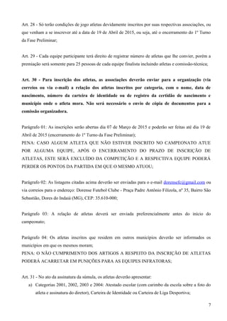 Art. 28 - Só terão condições de jogo atletas devidamente inscritos por suas respectivas associações, ou
que venham a se inscrever até a data de 19 de Abril de 2015, ou seja, até o encerramento do 1º Turno
da Fase Preliminar;
Art. 29 - Cada equipe participante terá direito de registrar número de atletas que lhe convier, porém a
premiação será somente para 25 pessoas de cada equipe finalista incluindo atletas e comissão-técnica;
Art. 30 - Para inscrição dos atletas, as associações deverão enviar para a organização (via
correios ou via e-mail) a relação dos atletas inscritos por categoria, com o nome, data de
nascimento, número da carteira de identidade ou de registro da certidão de nascimento e
município onde o atleta mora. Não será necessário o envio de cópia de documentos para a
comissão organizadora.
Parágrafo 01: As inscrições serão abertas dia 07 de Março de 2015 e poderão ser feitas até dia 19 de
Abril de 2015 (encerramento do 1º Turno da Fase Preliminar);
PENA: CASO ALGUM ATLETA QUE NÃO ESTIVER INSCRITO NO CAMPEONATO ATUE
POR ALGUMA EQUIPE, APÓS O ENCERRAMENTO DO PRAZO DE INSCRIÇÃO DE
ATLETAS, ESTE SERÁ EXCLUÍDO DA COMPETIÇÃO E A RESPECTIVA EQUIPE PODERÁ
PERDER OS PONTOS DA PARTIDA EM QUE O MESMO ATUOU;
Parágrafo 02: As listagens citadas acima deverão ser enviadas para o e-mail dorensefc@gmail.com ou
via correios para o endereço: Dorense Futebol Clube - Praça Padre Antônio Filizola, nº 35, Bairro São
Sebastião, Dores do Indaiá (MG), CEP: 35.610-000;
Parágrafo 03: A relação de atletas deverá ser enviada preferencialmente antes do início do
campeonato;
Parágrafo 04: Os atletas inscritos que residem em outros municípios deverão ser informados os
municípios em que os mesmos moram;
PENA: O NÃO CUMPRIMENTO DOS ARTIGOS A RESPEITO DA INSCRIÇÃO DE ATLETAS
PODERÁ ACARRETAR EM PUNIÇÕES PARA AS EQUIPES INFRATORAS;
Art. 31 - No ato da assinatura da súmula, os atletas deverão apresentar:
a) Categorias 2001, 2002, 2003 e 2004: Atestado escolar (com carimbo da escola sobre a foto do
atleta e assinatura do diretor), Carteira de Identidade ou Carteira de Liga Desportiva;
7
 