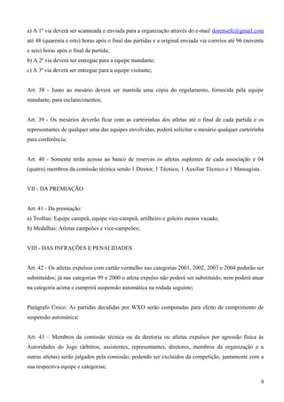 a) A 1ª via deverá ser scanneada e enviada para a organização através do e-mail dorensefc@gmail.com
até 48 (quarenta e oito) horas após o final das partidas e a original enviada via correios até 96 (noventa
e seis) horas após o final da partida;
b) A 2ª via deverá ser entregue para a equipe mandante;
c) A 3ª via deverá ser entregue para a equipe visitante;
Art. 38 - Junto ao mesário deverá ser mantida uma cópia do regulamento, fornecida pela equipe
mandante, para esclarecimentos;
Art. 39 - Os mesários deverão ficar com as carteirinhas dos atletas até o final de cada partida e os
representantes de qualquer uma das equipes envolvidas, poderá solicitar o mesário qualquer carteirinha
para conferência;
Art. 40 - Somente terão acesso ao banco de reservas os atletas suplentes de cada associação e 04
(quatro) membros da comissão técnica sendo 1 Diretor, 1 Técnico, 1 Auxiliar Técnico e 1 Massagista.
VII - DA PREMIAÇÃO
Art. 41 - Da premiação:
a) Troféus: Equipe campeã, equipe vice-campeã, artilheiro e goleiro menos vazado;
b) Medalhas: Atletas campeões e vice-campeões;
VIII - DAS INFRAÇÕES E PENALIDADES
Art. 42 - Os atletas expulsos com cartão vermelho nas categorias 2001, 2002, 2003 e 2004 poderão ser
substituídos; já nas categorias 99 e 2000 o atleta expulso não poderá ser substituído, nem poderá atuar
na categoria acima e cumprirá suspensão automática na rodada seguinte;
Parágrafo Único: As partidas decididas por WXO serão computadas para efeito de cumprimento de
suspensão automática;
Art. 43 – Membros da comissão técnica ou da diretoria ou atletas expulsos por agressão física às
Autoridades do Jogo (árbitros, assistentes, representantes, diretores, membros da organização e a
outras atletas) serão julgados pela comissão, podendo ser excluídos da competição, juntamente com a
sua respectiva equipe e categorias;
9
 