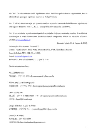 Art. 56 - Os casos omissos deste regulamento serão resolvidos pela comissão organizadora, não se
admitindo em quaisquer hipóteses, recursos na Justiça Comum;
Art. 57 - Caso necessário seja, por qualquer motivo, o que não estiver estabelecido neste regulamento
será seguido de acordo com o C.B.J.D. - Código Brasileiro de Justiça Desportiva.
Art. 58 - A comissão organizadora disponibilizará tabelas de jogos, resultados, ranking de artilheiros,
classificações e outros comunicados essenciais sobre o campeonato através do novo site oficial da
UCASF: www.ucasf.com.br
Dores do Indaiá, 29 de Agosto de 2015.
Informações de contato do Dorense F.C.
Dorense Futebol Clube - Praça Padre Antônio Filizola, nº 35, Bairro São Sebastião,
Dores do Indaiá (MG), CEP: 35.610-000;
E-mail: dorensefc@gmail.com
Telefones: LAIR - (37) 9118 0932 - (37) 9925 7256
Contatos dos outros clubes
AFACEM (Moema)
ALESSE – (37) 9113 4992, alesseassuncao@yahoo.com.br
ASSOCIAÇÃO (Bom Despacho)
FABRÍCIO - (37) 9963 3983 - fabricioengenhariaambiental@gmail.com
Crack 2020 (Luz)
SÍLVIO – (37) 9148 4226 / 9104 1710 - silviocamargosantos@hotmail.com
HUGO – hugo14@gmail.com
Craque do Futuro (Lagoa da Prata)
WALMIR – (37) 9192 9161 – walmir.franco00@yahoo.com.br
União (M. Campos)
JOAQUIM - (37) 9832 6877
HÉRCULES - herculesabadiana@yahoo.com.br
11
 