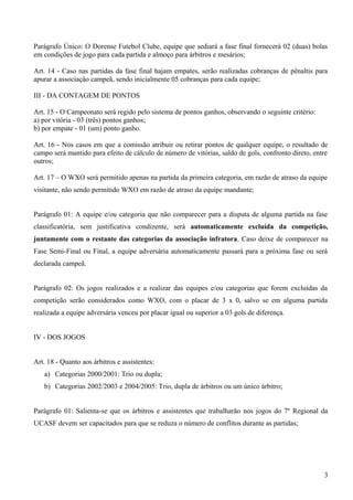 Parágrafo Único: O Dorense Futebol Clube, equipe que sediará a fase final fornecerá 02 (duas) bolas
em condições de jogo para cada partida e almoço para árbitros e mesários;
Art. 14 - Caso nas partidas da fase final hajam empates, serão realizadas cobranças de pênaltis para
apurar a associação campeã, sendo inicialmente 05 cobranças para cada equipe;
III - DA CONTAGEM DE PONTOS
Art. 15 - O Campeonato será regido pelo sistema de pontos ganhos, observando o seguinte critério:
a) por vitória - 03 (três) pontos ganhos;
b) por empate - 01 (um) ponto ganho.
Art. 16 - Nos casos em que a comissão atribuir ou retirar pontos de qualquer equipe, o resultado de
campo será mantido para efeito de cálculo de número de vitórias, saldo de gols, confronto direto, entre
outros;
Art. 17 – O WXO será permitido apenas na partida da primeira categoria, em razão de atraso da equipe
visitante, não sendo permitido WXO em razão de atraso da equipe mandante;
Parágrafo 01: A equipe e/ou categoria que não comparecer para a disputa de alguma partida na fase
classificatória, sem justificativa condizente, será automaticamente excluída da competição,
juntamente com o restante das categorias da associação infratora. Caso deixe de comparecer na
Fase Semi-Final ou Final, a equipe adversária automaticamente passará para a próxima fase ou será
declarada campeã.
Parágrafo 02: Os jogos realizados e a realizar das equipes e/ou categorias que forem excluídas da
competição serão considerados como WXO, com o placar de 3 x 0, salvo se em alguma partida
realizada a equipe adversária venceu por placar igual ou superior a 03 gols de diferença.
IV - DOS JOGOS
Art. 18 - Quanto aos árbitros e assistentes:
a) Categorias 2000/2001: Trio ou dupla;
b) Categorias 2002/2003 e 2004/2005: Trio, dupla de árbitros ou um único árbitro;
Parágrafo 01: Salienta-se que os árbitros e assistentes que trabalharão nos jogos do 7º Regional da
UCASF devem ser capacitados para que se reduza o número de conflitos durante as partidas;
3
 