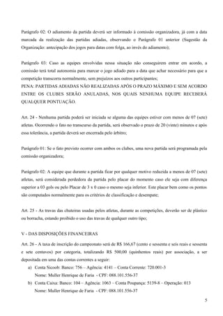 Parágrafo 02: O adiamento da partida deverá ser informado à comissão organizadora, já com a data
marcada da realização das partidas adiadas, observando o Parágrafo 01 anterior (Sugestão da
Organização: antecipação dos jogos para datas com folga, ao invés do adiamento);
Parágrafo 03: Caso as equipes envolvidas nessa situação não conseguirem entrar em acordo, a
comissão terá total autonomia para marcar o jogo adiado para a data que achar necessário para que a
competição transcorra normalmente, sem prejuízos aos outros participantes;
PENA: PARTIDAS ADIADAS NÃO REALIZADAS APÓS O PRAZO MÁXIMO E SEM ACORDO
ENTRE OS CLUBES SERÃO ANULADAS, NOS QUAIS NENHUMA EQUIPE RECEBERÁ
QUALQUER PONTUAÇÃO.
Art. 24 - Nenhuma partida poderá ser iniciada se alguma das equipes estiver com menos de 07 (sete)
atletas. Ocorrendo o fato no transcurso da partida, será observado o prazo de 20 (vinte) minutos e após
essa tolerância, a partida deverá ser encerrada pelo árbitro;
Parágrafo 01: Se o fato previsto ocorrer com ambos os clubes, uma nova partida será programada pela
comissão organizadora;
Parágrafo 02: A equipe que durante a partida ficar por qualquer motivo reduzida a menos de 07 (sete)
atletas, será considerada perdedora da partida pelo placar do momento caso ele seja com diferença
superior a 03 gols ou pelo Placar de 3 x 0 caso o mesmo seja inferior. Este placar bem como os pontos
são computados normalmente para os critérios de classificação e desempate;
Art. 25 - As travas das chuteiras usadas pelos atletas, durante as competições, deverão ser de plástico
ou borracha, estando proibido o uso das travas de qualquer outro tipo;
V - DAS DISPOSIÇÕES FINANCEIRAS
Art. 26 - A taxa de inscrição do campeonato será de R$ 166,67 (cento e sessenta e seis reais e sessenta
e sete centavos) por categoria, totalizando R$ 500,00 (quinhentos reais) por associação, a ser
depositada em uma das contas correntes a seguir:
a) Conta Sicoob: Banco: 756 – Agência: 4141 – Conta Corrente: 720.001-3
Nome: Muller Henrique de Faria - CPF: 088.101.556-37
b) Conta Caixa: Banco: 104 – Agência: 1063 – Conta Poupança: 5139-8 – Operação: 013
Nome: Muller Henrique de Faria - CPF: 088.101.556-37
5
 