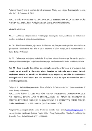 Parágrafo Único: A taxa de inscrição deverá ser paga até 30 dias após o início da competição, ou seja,
até o dia 29 de Setembro de 2015;
PENA: O NÃO CUMPRIMENTO DOS ARTIGOS A RESPEITO DA TAXA DE INSCRIÇÃO
PODERÁ ACARRETAR EM PUNIÇÕES PARA AS EQUIPES INFRATORAS;
VI - DOS ATLETAS
Art. 27 - Atletas da categoria menor poderão jogar na categoria maior, desde que não tenham sido
expulsos na partida da categoria menor anterior;
Art. 28 - Só terão condições de jogo atletas devidamente inscritos por suas respectivas associações, ou
que venham a se inscrever até a data de 26 de Setembro de 2015, ou seja, até o encerramento do 1º
Turno da Fase Preliminar;
Art. 29 - Cada equipe participante terá direito de registrar número de atletas que lhe convier, porém a
premiação será somente para 25 pessoas de cada equipe finalista incluindo atletas e comissão-técnica;
Art. 30 - Para inscrição dos atletas, as associações deverão enviar para a organização (via
correios ou via e-mail) a relação dos atletas inscritos por categoria, com o nome, data de
nascimento, número da carteira de identidade ou de registro da certidão de nascimento e
município onde o atleta mora. Não será necessário o envio de cópia de documentos para a
comissão organizadora.
Parágrafo 01: As inscrições poderão ser feitas até dia 26 de Setembro de 2015 (encerramento do 1º
Turno da Fase Preliminar);
PENA: CASO ALGUM ATLETA QUE NÃO ESTIVER INSCRITO NO CAMPEONATO ATUE
POR ALGUMA EQUIPE, APÓS O ENCERRAMENTO DO PRAZO DE INSCRIÇÃO DE
ATLETAS, ESTE SERÁ EXCLUÍDO DA COMPETIÇÃO E A RESPECTIVA EQUIPE PODERÁ
PERDER OS PONTOS DA PARTIDA EM QUE O MESMO ATUOU;
Parágrafo 02: As listagens citadas acima deverão ser enviadas para o e-mail dorensefc@gmail.com ou
via correios para o endereço: Dorense Futebol Clube - Praça Padre Antônio Filizola, nº 35, Bairro São
Sebastião, Dores do Indaiá (MG), CEP: 35.610-000;
6
 