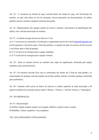 Art. 35 - A assinatura da súmula de jogo ocorrerá dentro do campo de jogo, sob fiscalização do
mesário, no qual cada atleta, no ato da assinatura, deverá apresentar sua documentação. Os atletas
poderão assinar a súmula a qualquer momento da partida.
Art. 36 - Representantes das equipes podem ter acesso à súmula e documentos de identificação dos
atletas, com a devida autorização do mesário;
Art. 37 - A súmula de jogos deverá ser feita em 3 vias:
a) A 1ª via deverá ser scanneada e enviada para a organização através do e-mail dorensefc@gmail.com
até 48 (quarenta e oito) horas após o final das partidas e a original enviada via correios até 96 (noventa
e seis) horas após o final da partida;
b) A 2ª via deverá ser entregue para a equipe mandante;
c) A 3ª via deverá ser entregue para a equipe visitante;
Art. 38 - Junto ao mesário deverá ser mantida uma cópia do regulamento, fornecida pela equipe
mandante, para esclarecimentos;
Art. 39 - Os mesários deverão ficar com as carteirinhas dos atletas até o final de cada partida e os
representantes de qualquer uma das equipes envolvidas, poderá solicitar o mesário qualquer carteirinha
para conferência;
Art. 40 - Somente terão acesso ao banco de reservas os atletas suplentes de cada associação e 04
(quatro) membros da comissão técnica sendo 1 Diretor, 1 Técnico, 1 Auxiliar Técnico e 1 Massagista.
VII - DA PREMIAÇÃO
Art. 41 - Da premiação:
a) Troféus: Equipe campeã, equipe vice-campeã, artilheiro e goleiro menos vazado;
b) Medalhas: Atletas campeões e vice-campeões;
VIII - DAS INFRAÇÕES E PENALIDADES
8
 