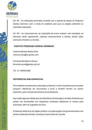 10
Art. 35º - As instituições premiadas contarão com o suporte da equipe do Programa
Gerdau Germinar, com o intuito de colaborar para que os projetos obtenham os
resultados esperados.
Art. 36º - Ao inscreverem-se, as instituições de ensino aceitam, sem restrições, as
cláusulas deste regulamento, cabendo exclusivamente à Gerdau decidir sobre
eventuais omissões ou dúvidas.
CONTATO PROGRAMA GERDAU GERMINAR
Verônica Barbara Basílio Silva
veronica.silva@ex.gerdau.com
Fernanda Montebrune Souza
fernanda.souza@gerdau.com.br
Tel.: 31- 98358-0388
REFERÊNCIAS BIBLIOGRÁFICAS
Para trabalhar corretamente a educação ambiental, é muito importante que as escolas
busquem referências em documentos e livros e também formem um acervo
específico, para consulta permanente dos professores.
Aqui estão algumas referências dos Ministérios da Educação e do Meio Ambiente que
podem ser encontradas nos respectivos endereços eletrônicos (a maioria para
download), além de sugestões de livros.
Endereços eletrônicos de órgãos públicos, de organizações não governamentais e de
portais ambientais também constituem boas fontes de consulta.
 