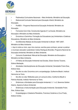 11
• Parâmetros Curriculares Nacionais – Meio Ambiente, Ministério da Educação.
• Referencial Curricular Nacional para Educação Infantil, Ministério da
Educação.
• ProNEA – Programa Nacional de Educação Ambiental, Ministério da
Educação.
• Formando Com-Vida: Construindo Agenda 21 na Escola, Ministério da
Educação e Ministério do Meio Ambiente.
• Encontros e Caminhos: Formação de Educadores (as) Ambientais e Coletivos
Educadores, Ministério do Meio Ambiente.
• Os Diferentes Matizes da Educação Ambiental no Brasil: 1997–2007,
Ministério do Meio Ambiente.
•. Aqui é onde eu moro, aqui nós vivemos: escritos para conhecer, pensar e praticar
o município educador sustentável, Carlos Rodrigues Brandão, Programa Nacional de
Educação Ambiental, Ministério do Meio Ambiente.
• Consumo Sustentável: Manual de Educação, Ministério da Educação e
Ministério do Meio Ambiente.
• A Prática da Educação Ambiental nas Escolas, Edson Gomes Tavares,
Editora Mediação.
• Atividades Interdisciplinares de Educação Ambiental, Genebaldo Freire Dias,
Editora Gaia.
• De olho na vida: Encontros com a ecopedagogia, Guilherme Blauth, Instituto
Harmonia na Terra.
• De olho na vida: Reflexões para um consumo ético, Guilherme Blauth e
Patrícia Abuhab, Instituto Harmonia na Terra.
• Dinâmicas e Atividades para Educação Ambiental, V. 1 e 2, Berenice Gehlen
Adams, Apoema Cultura Ambiental.
• Dinâmicas e Instrumentação para Educação Ambiental, Genebaldo Freire
Dias, Editora Gaia.
• Ecopedagogia e Cidadania Planetária, Francisco Gutiérrez e Cruz Prado,
Editora Cortez.
 
