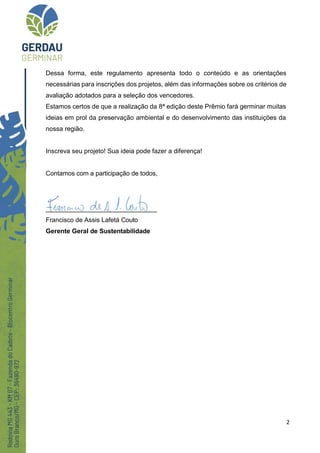 2
Dessa forma, este regulamento apresenta todo o conteúdo e as orientações
necessárias para inscrições dos projetos, além das informações sobre os critérios de
avaliação adotados para a seleção dos vencedores.
Estamos certos de que a realização da 8ª edição deste Prêmio fará germinar muitas
ideias em prol da preservação ambiental e do desenvolvimento das instituições da
nossa região.
Inscreva seu projeto! Sua ideia pode fazer a diferença!
Contamos com a participação de todos,
_______________________________
Francisco de Assis Lafetá Couto
Gerente Geral de Sustentabilidade
 