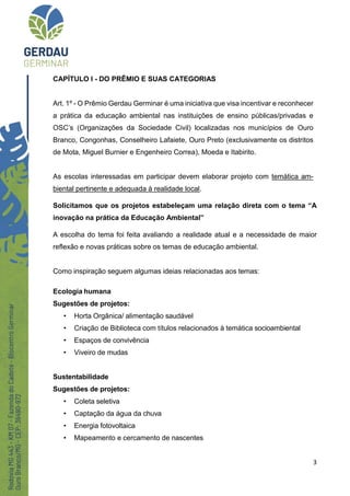 3
CAPÍTULO I - DO PRÊMIO E SUAS CATEGORIAS
Art. 1º - O Prêmio Gerdau Germinar é uma iniciativa que visa incentivar e reconhecer
a prática da educação ambiental nas instituições de ensino públicas/privadas e
OSC’s (Organizações da Sociedade Civil) localizadas nos municípios de Ouro
Branco, Congonhas, Conselheiro Lafaiete, Ouro Preto (exclusivamente os distritos
de Mota, Miguel Burnier e Engenheiro Correa), Moeda e Itabirito.
As escolas interessadas em participar devem elaborar projeto com temática am-
biental pertinente e adequada à realidade local.
Solicitamos que os projetos estabeleçam uma relação direta com o tema “A
inovação na prática da Educação Ambiental”
A escolha do tema foi feita avaliando a realidade atual e a necessidade de maior
reflexão e novas práticas sobre os temas de educação ambiental.
Como inspiração seguem algumas ideias relacionadas aos temas:
Ecologia humana
Sugestões de projetos:
• Horta Orgânica/ alimentação saudável
• Criação de Biblioteca com títulos relacionados à temática socioambiental
• Espaços de convivência
• Viveiro de mudas
Sustentabilidade
Sugestões de projetos:
• Coleta seletiva
• Captação da água da chuva
• Energia fotovoltaica
• Mapeamento e cercamento de nascentes
 