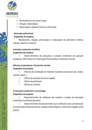 4
• Monitoramento de cursos d´água
• Estação meteorológica
• Observação e registros da fauna e flora local
Educação patrimonial
Sugestões de projetos:
Mapeamento, resgate, preservação e restauração de patrimônio histórico
cultural, material e imaterial
Iniciação à pesquisa científica
Sugestões de projetos:
• Desenvolvimento de pesquisas e projetos ambientais em parques
ecológicos, APPs (Área de Preservação Permanente) e ambientes naturais
Oficinas sustentáveis e Economia circular
Sugestões de projetos:
• Oficinas de reutilização de materiais recicláveis (vassouras pet, cestos,
sacolas, papel...)
• Oficina de produtos de bucha vegetal
• Oficina de patchwork
• Oficina de culinária
A educação ambiental e a tecnologia
Sugestões de projetos:
• Desenvolvimento de softwares que ampliem a prática da educação
ambiental no ambiente educativo
• Desenvolvimento de equipamentos que contribuem para a preservação
e conservação ambiental (drones, estação meteorológicas, controle de irrigação, entre
outros)
 