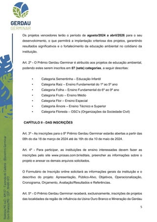 5
Os projetos vencedores terão o período de agosto/2024 a abril/2026 para o seu
desenvolvimento, o que permitirá a implantação criteriosa dos projetos, garantindo
resultados significativos e o fortalecimento da educação ambiental no cotidiano da
instituição.
Art. 2º - O Prêmio Gerdau Germinar é atribuído aos projetos de educação ambiental,
podendo estes serem inscritos em 07 (sete) categorias, a seguir descritas:
• Categoria Sementinha – Educação Infantil
• Categoria Raiz – Ensino Fundamental do 1º ao 5º ano
• Categoria Folha – Ensino Fundamental do 6º ao 9º ano
• Categoria Fruto – Ensino Médio
• Categoria Flor – Ensino Especial
• Categoria Árvore – Ensino Técnico e Superior
• Categoria Floresta – OSC’s (Organizações da Sociedade Civil)
CAPÍTULO II - DAS INSCRIÇÕES
Art. 3º - As inscrições para o 8º Prêmio Gerdau Germinar estarão abertas a partir das
08h do dia 18 de março de 2024 até às 16h do dia 10 de maio de 2024.
Art. 4º - Para participar, as instituições de ensino interessadas devem fazer as
inscrições pelo site www.prosas.com.br/editais, preencher as informações sobre o
projeto e anexar os demais arquivos solicitados.
O Formulário de Inscrição online solicitará as informações gerais da instituição e o
descritivo do projeto: Apresentação, Público-Alvo, Objetivos, Operacionalização,
Cronograma, Orçamento, Avaliação/Resultados e Referências.
Art. 5º - O Prêmio Gerdau Germinar receberá, exclusivamente, inscrições de projetos
das localidades da região de influência da Usina Ouro Branco e Mineração da Gerdau
 