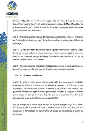 6
(Minas de Miguel Burnier e Várzea do Lopes). São elas: Ouro Branco, Congonhas,
Conselheiro Lafaiete, Ouro Preto (exclusivamente os distritos de Mota, Miguel Burnier
e Engenheiro Correa), Moeda e Itabirito. Propostas de outros municípios serão
automaticamente desclassificadas.
Art. 6º - Não serão aceitos projetos de instituições vencedoras de edições anteriores
do Prêmio Gerdau Germinar, que não tenham concluído o projeto que foi objeto de
premiação.
Art. 7º - É livre o número de projetos inscritos pelas instituições de ensino. Dessa
forma, as escolas poderão inscrever projetos em mais de uma categoria e também
mais de um projeto na mesma categoria. Ressalta-se que os projetos inscritos na
mesma categoria serão concorrentes.
Art. 8º - Não serão aceitas inscrições enviadas pelos correios, e-mails, WhatsApp ou
por outros meios que não seja pelo site Prosas www.prosas.com.br/editais
CAPÍTULO III - DOS PROJETOS
Art. 9º - Os projetos inscritos devem ter a coordenação de um educador da instituição
e devem evidenciar o compromisso da direção e do corpo docente com a sua
implantação, devendo estar expresso em documento assinado pela direção, pelo
professor coordenador e pelos demais professores conforme a categoria e incluído
como anexo no site de inscrição. Projetos que não apresentarem o termo de
compromisso serão automaticamente desclassificados.
Art. 10º - Os projetos devem estar embasados e justificados por diagnóstico prévio,
que tenha levado à escolha do tema a ser trabalhado e que tenha tido, em sua
discussão, a participação de pelo menos um grupo de professores e alunos da
instituição.
 