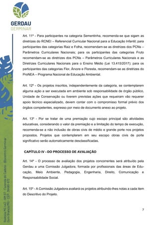 7
Art. 11º - Para participantes na categoria Sementinha, recomenda-se que sigam as
diretrizes do RCNEI – Referencial Curricular Nacional para a Educação Infantil; para
participantes das categorias Raiz e Folha, recomendam-se as diretrizes dos PCNs –
Parâmetros Curriculares Nacionais; para os participantes das categorias Fruto
recomendam-se as diretrizes dos PCNs – Parâmetros Curriculares Nacionais e as
Diretrizes Curriculares Nacionais para o Ensino Médio (Lei 13.415/2017); para os
participantes das categorias Flor, Árvore e Floresta, recomendam-se as diretrizes do
ProNEA – Programa Nacional de Educação Ambiental.
Art. 12º - Os projetos inscritos, independentemente da categoria, se contemplarem
alguma ação a ser executada em ambiente sob responsabilidade de órgão público,
Unidade de Conservação ou tiverem previstas ações que requeiram vão requerer
apoio técnico especializado, devem contar com o compromisso formal prévio dos
órgãos competentes, expresso por meio de documento anexo ao projeto.
Art. 13º - Por se tratar de uma premiação cujo escopo principal são atividades
educativas, considerando o valor da premiação e a limitação do tempo de execução,
recomenda-se a não inclusão de obras civis de médio e grande porte nos projetos
propostos. Projetos que contemplarem em seu escopo obras civis de porte
significativo serão automaticamente desclassificadas.
CAPÍTULO IV - DO PROCESSO DE AVALIAÇÃO
Art. 14º - O processo de avaliação dos projetos concorrentes será atribuído pela
Gerdau a uma Comissão Julgadora, formada por profissionais das áreas de Edu-
cação, Meio Ambiente, Pedagogia, Engenharia, Direito, Comunicação e
Responsabilidade Social.
Art. 15º - A Comissão Julgadora avaliará os projetos atribuindo-lhes notas a cada item
do Descritivo do Projeto.
 