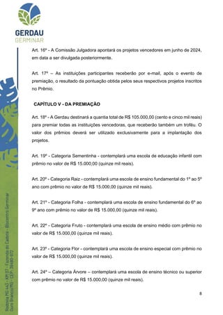 8
Art. 16º - A Comissão Julgadora apontará os projetos vencedores em junho de 2024,
em data a ser divulgada posteriormente.
Art. 17º – As instituições participantes receberão por e-mail, após o evento de
premiação, o resultado da pontuação obtida pelos seus respectivos projetos inscritos
no Prêmio.
CAPÍTULO V - DA PREMIAÇÃO
Art. 18º - A Gerdau destinará a quantia total de R$ 105.000,00 (cento e cinco mil reais)
para premiar todas as instituições vencedoras, que receberão também um troféu. O
valor dos prêmios deverá ser utilizado exclusivamente para a implantação dos
projetos.
Art. 19º - Categoria Sementinha - contemplará uma escola de educação infantil com
prêmio no valor de R$ 15.000,00 (quinze mil reais).
Art. 20º - Categoria Raiz - contemplará uma escola de ensino fundamental do 1º ao 5º
ano com prêmio no valor de R$ 15.000,00 (quinze mil reais).
Art. 21º - Categoria Folha - contemplará uma escola de ensino fundamental do 6º ao
9º ano com prêmio no valor de R$ 15.000,00 (quinze mil reais).
Art. 22º - Categoria Fruto - contemplará uma escola de ensino médio com prêmio no
valor de R$ 15.000,00 (quinze mil reais).
Art. 23º - Categoria Flor - contemplará uma escola de ensino especial com prêmio no
valor de R$ 15.000,00 (quinze mil reais).
Art. 24º – Categoria Árvore – contemplará uma escola de ensino técnico ou superior
com prêmio no valor de R$ 15.000,00 (quinze mil reais).
 