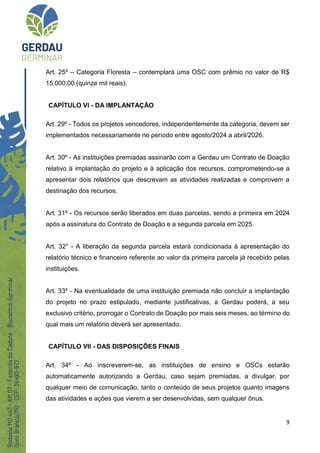 9
Art. 25º – Categoria Floresta – contemplará uma OSC com prêmio no valor de R$
15.000,00 (quinze mil reais).
CAPÍTULO VI - DA IMPLANTAÇÃO
Art. 29º - Todos os projetos vencedores, independentemente da categoria, devem ser
implementados necessariamente no período entre agosto/2024 a abril/2026.
Art. 30º - As instituições premiadas assinarão com a Gerdau um Contrato de Doação
relativo à implantação do projeto e à aplicação dos recursos, comprometendo-se a
apresentar dois relatórios que descrevam as atividades realizadas e comprovem a
destinação dos recursos.
Art. 31º - Os recursos serão liberados em duas parcelas, sendo a primeira em 2024
após a assinatura do Contrato de Doação e a segunda parcela em 2025.
Art. 32° - A liberação da segunda parcela estará condicionada à apresentação do
relatório técnico e financeiro referente ao valor da primeira parcela já recebido pelas
instituições.
Art. 33º - Na eventualidade de uma instituição premiada não concluir a implantação
do projeto no prazo estipulado, mediante justificativas, a Gerdau poderá, a seu
exclusivo critério, prorrogar o Contrato de Doação por mais seis meses, ao término do
qual mais um relatório deverá ser apresentado.
CAPÍTULO VII - DAS DISPOSIÇÕES FINAIS
Art. 34º - Ao inscreverem-se, as instituições de ensino e OSCs estarão
automaticamente autorizando a Gerdau, caso sejam premiadas, a divulgar, por
qualquer meio de comunicação, tanto o conteúdo de seus projetos quanto imagens
das atividades e ações que vierem a ser desenvolvidas, sem qualquer ônus.
 