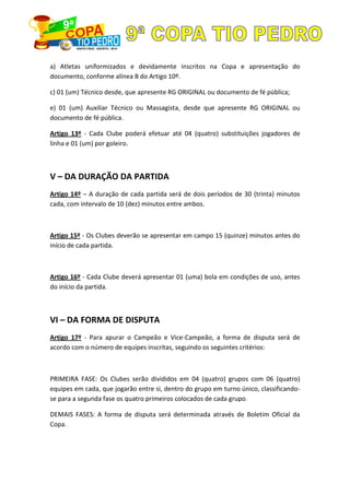 a) Atletas uniformizados e devidamente inscritos na Copa e apresentação do
documento, conforme alínea B do Artigo 10º.
c) 01 (um) Técnico desde, que apresente RG ORIGINAL ou documento de fé pública;
e) 01 (um) Auxiliar Técnico ou Massagista, desde que apresente RG ORIGINAL ou
documento de fé pública.
Artigo 13º - Cada Clube poderá efetuar até 04 (quatro) substituições jogadores de
linha e 01 (um) por goleiro.
V – DA DURAÇÃO DA PARTIDA
Artigo 14º – A duração de cada partida será de dois períodos de 30 (trinta) minutos
cada, com intervalo de 10 (dez) minutos entre ambos.
Artigo 15º - Os Clubes deverão se apresentar em campo 15 (quinze) minutos antes do
início de cada partida.
Artigo 16º - Cada Clube deverá apresentar 01 (uma) bola em condições de uso, antes
do início da partida.
VI – DA FORMA DE DISPUTA
Artigo 17º - Para apurar o Campeão e Vice-Campeão, a forma de disputa será de
acordo com o número de equipes inscritas, seguindo os seguintes critérios:
PRIMEIRA FASE: Os Clubes serão divididos em 04 (quatro) grupos com 06 (quatro)
equipes em cada, que jogarão entre si, dentro do grupo em turno único, classificando-
se para a segunda fase os quatro primeiros colocados de cada grupo.
DEMAIS FASES: A forma de disputa será determinada através de Boletim Oficial da
Copa.
 