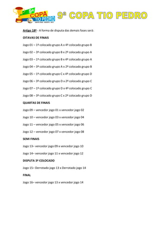 Artigo 18º - A forma de disputa das demais fases será:
OITAVAS DE FINAIS
Jogo 01 – 1º colocado grupo A x 4º colocado grupo B
Jogo 02 – 3º colocado grupo B x 2º colocado grupo A
Jogo 03 – 1º colocado grupo B x 4º colocado grupo A
Jogo 04 – 3º colocado grupo A x 2º colocado grupo B
Jogo 05 – 1º colocado grupo C x 4º colocado grupo D
Jogo 06 – 3º colocado grupo D x 2º colocado grupo C
Jogo 07 – 1º colocado grupo D x 4º colocado grupo C
Jogo 08 – 3º colocado grupo C x 2º colocado grupo D
QUARTAS DE FINAIS
Jogo 09 – vencedor jogo 01 x vencedor jogo 02
Jogo 10 – vencedor jogo 03 x vencedor jogo 04
Jogo 11 – vencedor jogo 05 x vencedor jogo 06
Jogo 12 – vencedor jogo 07 x vencedor jogo 08
SEMI FINAIS
Jogo 13– vencedor jogo 09 x vencedor jogo 10
Jogo 14– vencedor jogo 11 x vencedor jogo 12
DISPUTA 3º COLOCADO
Jogo 15– Derrotado jogo 13 x Derrotado jogo 14
FINAL
Jogo 16– vencedor jogo 13 x vencedor jogo 14
 