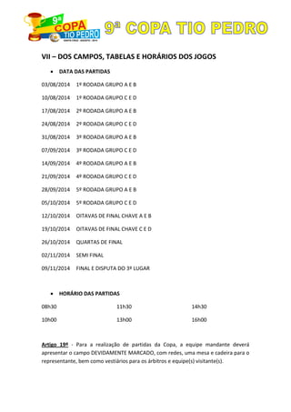 VII – DOS CAMPOS, TABELAS E HORÁRIOS DOS JOGOS
DATA DAS PARTIDAS
03/08/2014 1º RODADA GRUPO A E B
10/08/2014 1º RODADA GRUPO C E D
17/08/2014 2º RODADA GRUPO A E B
24/08/2014 2º RODADA GRUPO C E D
31/08/2014 3º RODADA GRUPO A E B
07/09/2014 3º RODADA GRUPO C E D
14/09/2014 4º RODADA GRUPO A E B
21/09/2014 4º RODADA GRUPO C E D
28/09/2014 5º RODADA GRUPO A E B
05/10/2014 5º RODADA GRUPO C E D
12/10/2014 OITAVAS DE FINAL CHAVE A E B
19/10/2014 OITAVAS DE FINAL CHAVE C E D
26/10/2014 QUARTAS DE FINAL
02/11/2014 SEMI FINAL
09/11/2014 FINAL E DISPUTA DO 3º LUGAR
HORÁRIO DAS PARTIDAS
08h30
10h00
11h30
13h00
14h30
16h00
Artigo 19º - Para a realização de partidas da Copa, a equipe mandante deverá
apresentar o campo DEVIDAMENTE MARCADO, com redes, uma mesa e cadeira para o
representante, bem como vestiários para os árbitros e equipe(s) visitante(s).
 