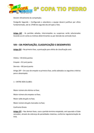 Desistir oficialmente da competição;
Parágrafo Segundo – Configurado o abandono a equipe deverá justificar por ofício
fundamentado, até às 17h00 do segundo dia útil após o fato.
Artigo 24º - As partidas adiadas, interrompidas ou suspensas serão solucionadas
levando-se em conta os motivos determinantes ou por decisão da comissão local.
VIII – DA PONTUAÇÃO, CLASSIFICAÇÃO E DESEMPATES
Artigo 25º – Na primeira fase, a pontuação para efeito de classificação será:
Vitória – 03 (três) pontos
Empate – 01 (um) ponto
Derrota – 00 (zero) ponto
Artigo 26º – Em caso de empate na primeira fase, serão adotados os seguintes critérios
para o desempate:
1 – ENTRE DOIS CLUBES:
Maior número de vitórias na fase;
Maior número de empates na fase;
Maior saldo de gols na fase;
Maior número de gols marcados na fase;
Confronto Direto
Artigo 27º – Nas demais fases, caso a partida termine empatada, será apurada o Clube
vencedor, através da cobrança de penalidades máximas, conforme regulamentação da
FIFA.
 