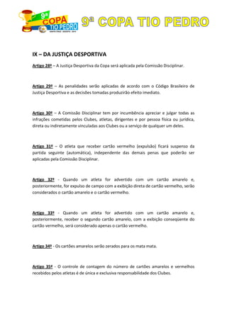 IX – DA JUSTIÇA DESPORTIVA
Artigo 28º – A Justiça Desportiva da Copa será aplicada pela Comissão Disciplinar.
Artigo 29º – As penalidades serão aplicadas de acordo com o Código Brasileiro de
Justiça Desportiva e as decisões tomadas produzirão efeito imediato.
Artigo 30º – A Comissão Disciplinar tem por incumbência apreciar e julgar todas as
infrações cometidas pelos Clubes, atletas, dirigentes e por pessoa física ou jurídica,
direta ou indiretamente vinculadas aos Clubes ou a serviço de qualquer um deles.
Artigo 31º – O atleta que receber cartão vermelho (expulsão) ficará suspenso da
partida seguinte (automática), independente das demais penas que poderão ser
aplicadas pela Comissão Disciplinar.
Artigo 32º - Quando um atleta for advertido com um cartão amarelo e,
posteriormente, for expulso de campo com a exibição direta de cartão vermelho, serão
considerados o cartão amarelo e o cartão vermelho.
Artigo 33º - Quando um atleta for advertido com um cartão amarelo e,
posteriormente, receber o segundo cartão amarelo, com a exibição conseqüente do
cartão vermelho, será considerado apenas o cartão vermelho.
Artigo 34º - Os cartões amarelos serão zerados para os mata mata.
Artigo 35º - O controle de contagem do número de cartões amarelos e vermelhos
recebidos pelos atletas é de única e exclusiva responsabilidade dos Clubes.
 