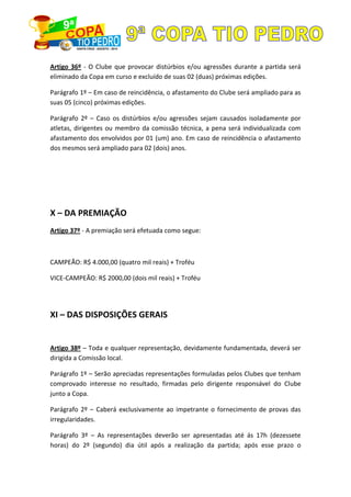 Artigo 36º - O Clube que provocar distúrbios e/ou agressões durante a partida será
eliminado da Copa em curso e excluído de suas 02 (duas) próximas edições.
Parágrafo 1º – Em caso de reincidência, o afastamento do Clube será ampliado para as
suas 05 (cinco) próximas edições.
Parágrafo 2º – Caso os distúrbios e/ou agressões sejam causados isoladamente por
atletas, dirigentes ou membro da comissão técnica, a pena será individualizada com
afastamento dos envolvidos por 01 (um) ano. Em caso de reincidência o afastamento
dos mesmos será ampliado para 02 (dois) anos.
X – DA PREMIAÇÃO
Artigo 37º - A premiação será efetuada como segue:
CAMPEÃO: R$ 4.000,00 (quatro mil reais) + Troféu
VICE-CAMPEÃO: R$ 2000,00 (dois mil reais) + Troféu
XI – DAS DISPOSIÇÕES GERAIS
Artigo 38º – Toda e qualquer representação, devidamente fundamentada, deverá ser
dirigida a Comissão local.
Parágrafo 1º – Serão apreciadas representações formuladas pelos Clubes que tenham
comprovado interesse no resultado, firmadas pelo dirigente responsável do Clube
junto a Copa.
Parágrafo 2º – Caberá exclusivamente ao impetrante o fornecimento de provas das
irregularidades.
Parágrafo 3º – As representações deverão ser apresentadas até ás 17h (dezessete
horas) do 2º (segundo) dia útil após a realização da partida; após esse prazo o
 