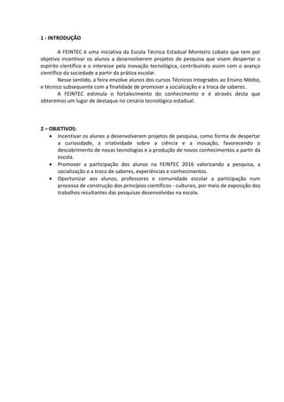 1 - INTRODUÇÃO
A FEINTEC é uma iniciativa da Escola Técnica Estadual Monteiro Lobato que tem por
objetivo incentivar os alunos a desenvolverem projetos de pesquisa que visem despertar o
espírito científico e o interesse pela inovação tecnológica, contribuindo assim com o avanço
científico da sociedade a partir da prática escolar.
Nesse sentido, a feira envolve alunos dos cursos Técnicos Integrados ao Ensino Médio,
e técnico subsequente com a finalidade de promover a socialização e a troca de saberes.
A FEINTEC estimula o fortalecimento do conhecimento e é através desta que
obteremos um lugar de destaque no cenário tecnológico estadual.
2 – OBJETIVOS:
 Incentivar os alunos a desenvolverem projetos de pesquisa, como forma de despertar
a curiosidade, a criatividade sobre a ciência e a inovação, favorecendo o
descobrimento de novas tecnologias e a produção de novos conhecimentos a partir da
escola.
 Promover a participação dos alunos na FEINTEC 2016 valorizando a pesquisa, a
socialização e a troca de saberes, experiências e conhecimentos.
 Oportunizar aos alunos, professores e comunidade escolar a participação num
processo de construção dos princípios científicos - culturais, por meio de exposição dos
trabalhos resultantes das pesquisas desenvolvidas na escola.
 