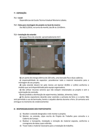 7 – EXPOSIÇÃO:
7.1 – Local:
Dependências da Escola Técnica Estadual Monteiro Lobato.
7.2 – Data para montagem do projeto no local da mostra:
Dia 08/11/2016, no turno da manhã, das 8h às 11h30min.
7.3 – Instalação do estande:
a) espaço físico do estande: aproximadamente 4m2;
b) um ponto de energia elétrica de 220 volts, uma bancada fixa e duas cadeiras;
c) responsabilidade do expositor: providenciar todo o material necessário para a
montagem do seu projeto;
d) cada estande deverá ter pelo menos um banner (0,90m x 1,20m) conforme o
modelo que será disponibilizado pela equipe organizadora.
e) não utilizar recursos sonoros que não estejam relacionados ao projeto e sem a
autorização da comissão.
f) está proibida a distribuição de experimentos, bebidas, alimentos, balas.
g) Os alunos expositores deverão estar vestindo a camiseta da feira e o crachá. Não
será permitido o uso de bermudas, bonés e calçados abertos durante a feira. (A camiseta será
entregue no momento do credenciamento)
8 – RESPONSABILIDADES DOS PARTICIPANTES
a) Receber o estande designado e nele montar o projeto;
b) Manter, no estande, cópia escrita do Projeto do Trabalho para consulta e o
Caderno de Campo;
c) Realizar o transporte, instalação e remoção do material exposto, conforme o
cronograma de datas supra referido;
d) Trazer todo o material necessário para a instalação do trabalho;
 