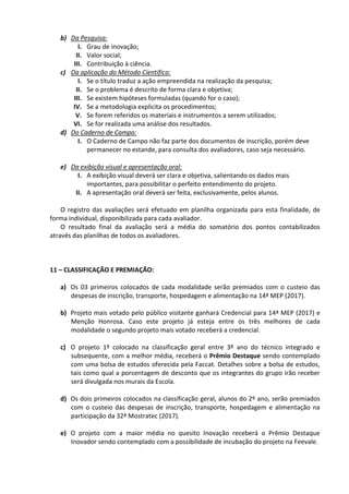 b) Da Pesquisa:
I. Grau de inovação;
II. Valor social;
III. Contribuição à ciência.
c) Da aplicação do Método Científico:
I. Se o título traduz a ação empreendida na realização da pesquisa;
II. Se o problema é descrito de forma clara e objetiva;
III. Se existem hipóteses formuladas (quando for o caso);
IV. Se a metodologia explicita os procedimentos;
V. Se forem referidos os materiais e instrumentos a serem utilizados;
VI. Se for realizada uma análise dos resultados.
d) Do Caderno de Campo:
I. O Caderno de Campo não faz parte dos documentos de inscrição, porém deve
permanecer no estande, para consulta dos avaliadores, caso seja necessário.
e) Da exibição visual e apresentação oral:
I. A exibição visual deverá ser clara e objetiva, salientando os dados mais
importantes, para possibilitar o perfeito entendimento do projeto.
II. A apresentação oral deverá ser feita, exclusivamente, pelos alunos.
O registro das avaliações será efetuado em planilha organizada para esta finalidade, de
forma individual, disponibilizada para cada avaliador.
O resultado final da avaliação será a média do somatório dos pontos contabilizados
através das planilhas de todos os avaliadores.
11 – CLASSIFICAÇÃO E PREMIAÇÃO:
a) Os 03 primeiros colocados de cada modalidade serão premiados com o custeio das
despesas de inscrição, transporte, hospedagem e alimentação na 14ª MEP (2017).
b) Projeto mais votado pelo público visitante ganhará Credencial para 14ª MEP (2017) e
Menção Honrosa. Caso este projeto já esteja entre os três melhores de cada
modalidade o segundo projeto mais votado receberá a credencial.
c) O projeto 1º colocado na classificação geral entre 3º ano do técnico integrado e
subsequente, com a melhor média, receberá o Prêmio Destaque sendo contemplado
com uma bolsa de estudos oferecida pela Faccat. Detalhes sobre a bolsa de estudos,
tais como qual a porcentagem de desconto que os integrantes do grupo irão receber
será divulgada nos murais da Escola.
d) Os dois primeiros colocados na classificação geral, alunos do 2º ano, serão premiados
com o custeio das despesas de inscrição, transporte, hospedagem e alimentação na
participação da 32ª Mostratec (2017).
e) O projeto com a maior média no quesito Inovação receberá o Prêmio Destaque
Inovador sendo contemplado com a possibilidade de incubação do projeto na Feevale.
 
