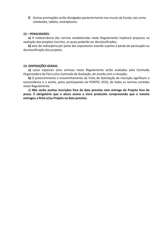 f) Outras premiações serão divulgadas posteriormente nos murais da Escola, tais como
notebooks, tablets, smartphones.
12 – PENALIDADES:
a) A inobservância das normas estabelecidas neste Regulamento implicará prejuízos na
avaliação dos projetos inscritos, os quais poderão ser desclassificados;
b) atos de indisciplina por parte dos expositores estarão sujeitos à perda de pontuação ou
desclassificação dos projetos.
13- DISPOSIÇÕES GERAIS:
a) casos especiais e/ou omissos neste Regulamento serão avaliados pela Comissão
Organizadora da Feira e/ou Comissão de Avaliação, de acordo com a situação;
b) O preenchimento e encaminhamento da Ficha de Solicitação de Inscrição significam a
concordância e o aceite, pelos participantes da FEINTEC 2016, de todas as normas contidas
neste Regulamento.
c) Não serão aceitas inscrições fora da data prevista nem entrega do Projeto fora do
prazo. É obrigatório que o aluno assine o Livro protocolo comprovando que o mesmo
entregou a ficha e/ou Projeto na data prevista.
 