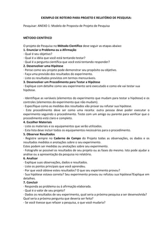 EXEMPLO DE ROTEIRO PARA PROJETO E RELATÓRIO DE PESQUISA:
Pesquisar: ANEXO 1: Modelo de Proposta de Projeto de Pesquisa
MÉTODO CIENTÍFICO
O projeto de Pesquisa no Método Científico deve seguir as etapas abaixo:
1. Enunciar o Problema ou a Afirmação
· Qual é seu objetivo?
· Qual é a idéia que você está tentando testar?
· Qual é a pergunta científica que você está tentando responder?
2. Desenvolver uma Hipótese
· Pense como seu projeto pode demonstrar seu propósito ou objetivo.
· Faça uma previsão dos resultados do experimento.
· Liste os resultados previstos em termos mensuráveis.
3. Desenvolver um Procedimento para Testar a Hipótese
· Explique com detalhe como seu experimento será executado e como ele vai testar sua
hipótese.
· Identifique as variáveis (elementos do experimento que mudam para testar a hipótese) e os
controles (elementos do experimento que não mudam).
· Especifique como as medidas dos resultados vão provar ou refutar sua hipótese.
· Este procedimento deve ser como uma receita: outra pessoa deve poder executar o
experimento seguindo o procedimento. Teste com um amigo ou parente para verificar que o
procedimento está claro e completo.
4. Escolher Materiais
· Liste os materiais e os equipamentos que serão utilizados.
· Esta lista deve incluir todos os equipamentos necessários para o procedimento.
5. Observar Resultados
· Registre sempre no Caderno de Campo do Projeto todas as observações, os dados e os
resultados medidos e anotações sobre o seu experimento.
Estes podem ser medidas ou anotações sobre seu experimento.
· Fotografe se possível os resultados de seu projeto ou as fases do mesmo. Isto pode ajudar a
análise ou a apresentação da pesquisa no relatório.
6. Analisar
· Explique suas observações, dados e resultados.
· Liste os pontos principais que você aprendeu.
· Por que você obteve estes resultados? O que seu experimento provou?
· Sua hipótese estava correta? Seu experimento provou ou refutou sua hipótese?Explique em
detalhes.
7. Concluir
· Responda ao problema ou à afirmação elaborada.
· Qual é o valor de seu projeto?
· Dados os resultados de seu experimento, qual seria a próxima pesquisa a ser desenvolvida?
Qual seria a próxima pergunta que deveria ser feita?
- Se você tivesse que refazer a pesquisa, o que você mudaria?
 