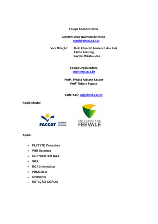 Equipe Administrativa
Diretor: Silvio Quintino de Mello
cimol@cimol.g12.br
Vice Direção: Jânio Eduardo Lourenço dos Reis
Karine Kersting
Ravyne Mikalauscas
Equipe Organizadora
sri@cimol.g12.br
Profª. Priscila Fabiane Kasper
Prof° Richard Fogaça
CONTATO: sri@cimol.g12.br
Apoio Master:
Apoio:
 FLYBYTE Conexões
 WHI Sistemas
 COPYCENTER N&A
 SKA
 RCA Informática
 PINÁCULO
 HEIDRICH
 ESTAÇÃO CÓPIAS
 