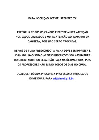 PARA INSCRIÇÃO ACESSE: 9FEINTEC.TK
PREENCHA TODOS OS CAMPOS E PRESTE MUITA ATENÇÃO
NOS DADOS DIGITADOS E MUITA ATENÇÃO AO TAMANHO DA
CAMISETA, POIS NÃO SERÃO TROCADAS.
DEPOIS DE TUDO PREENCHIDO, A FICHA DEVE SER IMPRESSA E
ASSINADA, NÃO SERÃO ACEITAS INSCRIÇÕES SEM ASSINATURA
DO ORIENTADOR, OU SEJA, NÃO FAÇA NA ÚLTIMA HORA, POIS
OS PROFESSORES NÃO ESTÃO TODOS OS DIAS NO CIMOL.
QUALQUER DÚVIDA PROCURE A PROFESSORA PRISCILA OU
ENVIE EMAIL PARA sri@cimol.g12.br .
 