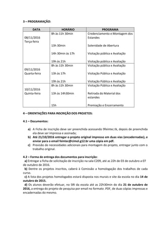 3 – PROGRAMAÇÃO:
DATA HORÁRIO PROGRAMA
08/11/2016
Terça-feira
8h às 11h 30min
13h 30min
14h 30min às 17h
19h às 21h
Credenciamento e Montagem dos
Estandes
Solenidade de Abertura
Visitação pública e Avaliação
Visitação pública e Avaliação
09/11/2016
Quarta-feira
8h às 11h 30min
13h às 17h
19h às 21h
Visitação pública e Avaliação
Visitação Pública e Avaliação
Visitação Pública e Avaliação
10/11/2016
Quinta-feira
8h às 11h 30min
13h às 14h30min
15h
Visitação Pública e Avaliação
Retirada do Material dos
estandes
Premiação e Encerramento
4 – ORIENTAÇÕES PARA INSCRIÇÃO DOS PROJETOS:
4.1 – Documentos:
a) A Ficha de inscrição deve ser preenchida acessando 9feintec.tk, depois de preenchida
ela deve ser impressa e assinada;
b) Até 21/10/2016 entregar o projeto original impresso em duas vias (encadernadas), e
enviar para o email feintec@cimol.g12.br uma cópia em pdf.
c) Previsão de necessidades adicionais para montagem do projeto, entregar junto com o
trabalho original.
4.2 – Forma de entrega dos documentos para inscrição:
a) Entregar a ficha de solicitação de inscrição na sala C209, até as 22h de 03 de outubro a 07
de outubro de 2016.
b) Dentre os projetos inscritos, caberá à Comissão a homologação dos trabalhos de cada
curso.
c) A lista dos projetos homologados estará disposta nos murais e site da escola no dia 14 de
outubro de 2015.
d) Os alunos deverão efetuar, no SRI da escola até as 22h30min do dia 21 de outubro de
2016, a entrega do projeto de pesquisa por email no formato .PDF, de duas cópias impressas e
encadernadas do mesmo.
 