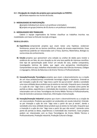 4.3 – Divulgação da relação dos projetos para apresentação na FEINTEC:
a) Cartazes expostos nos murais da Escola;
5 – MODALIDADES DE PARTICIPAÇÃO:
a) projeto individual (um aluno e um professor orientador);
b) projeto em grupo (máximo de 03 alunos e um professor orientador).
6 – MODALIDADES DOS TRABALHOS
Caberá à equipe organizadora da Feintec classificar os trabalhos inscritos nas
modalidades com base na ficha de inscrição entregue.
MODALIDADES:
A) Experiência: compreende projetos que visam testar uma hipótese; evidenciar
fenômenos; provar leis ou teorias científicas, através de ensaios experimentais. Essas
experiências poderão ser relacionadas com a Física, Química, Matemática, Biologia ou
outras áreas do conhecimento.
B) Estudo: projetos que apresentam uma coleção ou análise de dados para revelar a
evidência de um fato, de uma situação ou de uma tese padrão de interesse científico.
Este tipo de apresentação pode incluir um estudo de caso, análise comparativa,
investigações teóricas de dados, que sigam uma perspectiva interdisciplinar.
Compreendem-se aqui, trabalhos relacionados às áreas das Ciências Humanas, Códigos
e Linguagens, Ciências da Natureza e do Ensino Técnico e Profissionalizante.
C) Inovação/Invenção Tecnológica: projetos que visam o desenvolvimento ou a criação
de um novo produto/serviço envolvendo tecnologia digital e eletrônica. Entende-se
por inovação a ação de criar “algo novo a partir do que já existe”, dando a sociedade
uma nova utilidade desse produto que já existia no mercado. Enquanto que a invenção
é a ação de criar “algo novo a partir do que não existe”, tomando como ponto de
partida as ideias, experiências e criatividade dos inventores. Esses projetos podem ser
relacionados com os Eixos Tecnológicos do Ensino Médio Técnico e Profissionalizante,
Eixo de Controle e processos industriais, Informação e Comunicação.
D) Inovação/Invenção Industrial: projetos que visam o desenvolvimento ou a criação de
um novo produto. Produtos que podem ser produzidos em escala industrial. Entende-
se por inovação a ação de criar “algo novo a partir do que já existe”, dando a
sociedade uma nova utilidade desse produto que já existia no mercado. Enquanto que
a invenção é a ação de criar “algo novo a partir do que não existe”, tomando como
ponto de partida as ideias, experiências e criatividade dos inventores. Esses projetos
podem ser relacionados com os Eixos Tecnológicos do Ensino Médio Técnico e
Profissionalizante, Produção industrial, Produção Cultural e Design.
 