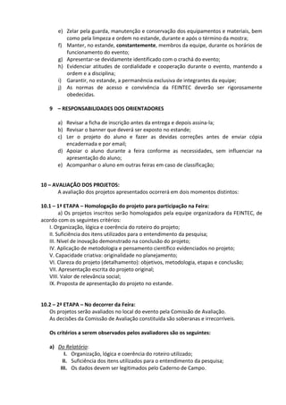e) Zelar pela guarda, manutenção e conservação dos equipamentos e materiais, bem
como pela limpeza e ordem no estande, durante e após o término da mostra;
f) Manter, no estande, constantemente, membros da equipe, durante os horários de
funcionamento do evento;
g) Apresentar-se devidamente identificado com o crachá do evento;
h) Evidenciar atitudes de cordialidade e cooperação durante o evento, mantendo a
ordem e a disciplina;
i) Garantir, no estande, a permanência exclusiva de integrantes da equipe;
j) As normas de acesso e convivência da FEINTEC deverão ser rigorosamente
obedecidas.
9 – RESPONSABILIDADES DOS ORIENTADORES
a) Revisar a ficha de inscrição antes da entrega e depois assina-la;
b) Revisar o banner que deverá ser exposto no estande;
c) Ler o projeto do aluno e fazer as devidas correções antes de enviar cópia
encadernada e por email;
d) Apoiar o aluno durante a feira conforme as necessidades, sem influenciar na
apresentação do aluno;
e) Acompanhar o aluno em outras feiras em caso de classificação;
10 – AVALIAÇÃO DOS PROJETOS:
A avaliação dos projetos apresentados ocorrerá em dois momentos distintos:
10.1 – 1ª ETAPA – Homologação do projeto para participação na Feira:
a) Os projetos inscritos serão homologados pela equipe organizadora da FEINTEC, de
acordo com os seguintes critérios:
I. Organização, lógica e coerência do roteiro do projeto;
II. Suficiência dos itens utilizados para o entendimento da pesquisa;
III. Nível de inovação demonstrado na conclusão do projeto;
IV. Aplicação de metodologia e pensamento científico evidenciados no projeto;
V. Capacidade criativa: originalidade no planejamento;
VI. Clareza do projeto (detalhamento): objetivos, metodologia, etapas e conclusão;
VII. Apresentação escrita do projeto original;
VIII. Valor de relevância social;
IX. Proposta de apresentação do projeto no estande.
10.2 – 2ª ETAPA – No decorrer da Feira:
Os projetos serão avaliados no local do evento pela Comissão de Avaliação.
As decisões da Comissão de Avaliação constituída são soberanas e irrecorríveis.
Os critérios a serem observados pelos avaliadores são os seguintes:
a) Do Relatório:
I. Organização, lógica e coerência do roteiro utilizado;
II. Suficiência dos itens utilizados para o entendimento da pesquisa;
III. Os dados devem ser legitimados pelo Caderno de Campo.
 
