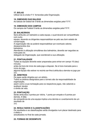 17. BOLAS
Utilizar-se-á a bola nº 4 fornecidas pela Organização.

18. DIMENSÃO DAS BALIZAS
As balizas de futebol de 5 terão as dimensões exigidas pela F.P.F.

19. DIMENSÃO DOS CAMPOS
Os campos de Futebol 5 terão as dimensões exigidas pela F.P.F.

20. BALNEÁRIOS
Será atribuído um balneário a cada equipa, o qual deverá ser compartilhado
com outra
equipa, devendo os dirigentes responsabilizar-se pelo seu bom estado de
conservação.
A organização não se poderá responsabilizar por eventuais valores
desaparecidos dos
balneários.
Atendendo à utilização simultânea dos balneários, deverão ser seguidas as
instruções do
delegado da Organização, que coordenará a sua utilização.

21. PONTUALIDADE
Todas as equipas deverão estar preparadas para entrar em campo 10 (dez)
minutos
antes da hora de início de cada jogo a disputar. Se à hora marcada para o
início do jogo,
alguma equipa não estiver no recinto ser-lhe-á atribuída a derrota no jogo por
3-0.
22. ÁRBITROS
Os jogos serão dirigidos por um árbitro.
Todos os árbitros designados para o torneio são da responsabilidade da
organização,
assim como a sua nomeação para os respectivos jogos, não cabendo a
qualquer equipa
o direito de veto.

23. PONTUAÇÃO
Serão atribuídos 3 pontos por vitória, 1 ponto por empate e 0 pontos por
derrota. A falta
de comparência de uma equipa implica uma derrota e o averbamento de um
resultado de
3-0.

24. RESULTADOS E CLASSIFICAÇÕES
Os resultados e as classificações serão divulgados num placar destinado para
o efeito e
actualizados no final de cada jornada.

25. FORMAS DE DESEMPATE
 