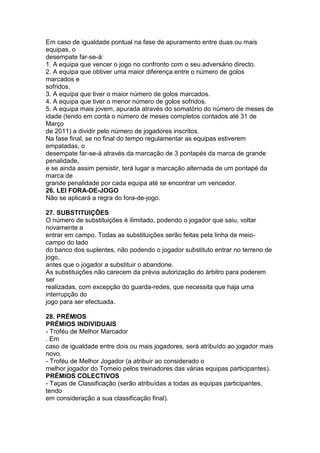 Em caso de igualdade pontual na fase de apuramento entre duas ou mais
equipas, o
desempate far-se-á:
1. A equipa que vencer o jogo no confronto com o seu adversário directo.
2. A equipa que obtiver uma maior diferença entre o número de golos
marcados e
sofridos.
3. A equipa que tiver o maior número de golos marcados.
4. A equipa que tiver o menor número de golos sofridos.
5. A equipa mais jovem, apurada através do somatório do número de meses de
idade (tendo em conta o número de meses completos contados até 31 de
Março
de 2011) a dividir pelo número de jogadores inscritos.
Na fase final, se no final do tempo regulamentar as equipas estiverem
empatadas, o
desempate far-se-á através da marcação de 3 pontapés da marca de grande
penalidade,
e se ainda assim persistir, terá lugar a marcação alternada de um pontapé da
marca de
grande penalidade por cada equipa até se encontrar um vencedor.
26. LEI FORA-DE-JOGO
Não se aplicará a regra do fora-de-jogo.

27. SUBSTITUIÇÕES
O número de substituições é ilimitado, podendo o jogador que saiu, voltar
novamente a
entrar em campo. Todas as substituições serão feitas pela linha de meio-
campo do lado
do banco dos suplentes, não podendo o jogador substituto entrar no terreno de
jogo,
antes que o jogador a substituir o abandone.
As substituições não carecem da prévia autorização do árbitro para poderem
ser
realizadas, com excepção do guarda-redes, que necessita que haja uma
interrupção do
jogo para ser efectuada.

28. PRÉMIOS
PRÉMIOS INDIVIDUAIS
- Troféu de Melhor Marcador
. Em
caso de igualdade entre dois ou mais jogadores, será atribuído ao jogador mais
novo.
- Troféu de Melhor Jogador (a atribuir ao considerado o
melhor jogador do Torneio pelos treinadores das várias equipas participantes).
PRÉMIOS COLECTIVOS
- Taças de Classificação (serão atribuídas a todas as equipas participantes,
tendo
em consideração a sua classificação final).
 