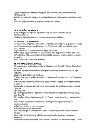 Todos os prémios só serão entregues na Cerimónia de Encerramento do
Torneio, pelo
que devem todas as equipas e seus participantes comparecer na mesma, que
se
realizará imediatamente a seguir às Finais do Torneio.



29. ASSISTÊNCIA MÉDICA
A organização assegurará a presença de um profissional de saúde
permanentes no
local para a prestação dos primeiros socorros aos atletas.

30. SEGURO DESPORTIVO
Os jogadores, dirigentes, treinadores, massagistas, médicos e quaisquer outros
elementos agregados, participantes no Torneio, deverão obrigatoriamente
encontrar-se
segurados nas condições mínimas exigidas por lei.
Assim, cada equipa deverá ser responsável pelo seguro desportivo dos seus
participantes, não assumindo a Organização qualquer encargo com eventuais
acidentes
desportivos que possam vir a ocorrer.

31. NORMAS DISCIPLINARES
As situações de indisciplina, serão analisadas pelo Comité Técnico-Disciplinar,
e as suas
decisões serão transmitidas ao delegado da equipa, antes do início do jogo
seguinte
àquele no qual ocorreu o incidente.
O atleta que veja o cartão vermelho num jogo será punido com 1 ou 2 jogos ou
mesmo a
sua exclusão do torneio, consoante a gravidade da acção ou comportamento.
O jogador
que receba um cartão vermelho por acumulação de cartões amarelos poderá
jogar no
jogo seguinte.
Se o comportamento de determinada equipa for considerado anti-desportivo,
pelo Comité
Técnico-Disciplinar da Organização do Torneio, durante um jogo ou durante a
sua
presença no recinto onde decorre o torneio poderá aquela equipa ser
sancionada com:
a) Derrota de 3-0 no jogo em causa.
b) Exclusão da equipa do torneio.
Não haverá lugar a protestos dos jogos, sendo inapeláveis as decisões dos
árbitros.
Cada clube será responsável pelo comportamento dos seus jogadores,
dirigentes,
familiares e acompanhantes, tanto dentro como fora do terreno de jogo. O mau
 