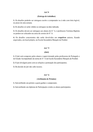Art.º4

                                (Entrega de trabalhos)

1. Os desafios poderão ser entregues escrito a computador ou à mão com letra legível,
no prazo de uma semana.

2. Os desafios só serão válidos se entregues na data indicada.

3. Os desafios devem ser entregues aos alunos do 8.º A, à professora Verónica Baptista
ou podem ser colocados na caixa de correio do 8.º A.

4. Os desafios concorrentes não serão devolvidos aos respetivos autores, ficando
arquivados, em local próprio, na Escola Secundária Marquês de Pombal.



                                          Art.º 5

                                          (Júri)

1. O júri será composto pelos alunos e supervisionado pelas professoras de Português e
de Estudo Acompanhado da turma do 8.º A da Escola Secundária Marquês de Pombal.

2. O júri divulgará junto com as soluções a pontuação dos participantes.

3. Da decisão do júri não cabe recurso.



                                          Art.º 6

                               (Atribuição de Prémios)

1. Será atribuído um prémio a quem ganhar o campeonato.

2. Será atribuído um diploma de Participação a todos os alunos participantes.
 