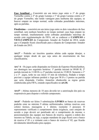 Fase Semifinal – Consistirá em um único jogo entre o 1º do grupo
Vermelho contra o 2º do grupo Laranja e 1º do grupo Laranja contra o 2º
do grupo Vermelho, não tendo vantagem para nenhuma das equipes, se
houver empate no tempo normal, serão cobradas penalidades máximas,
após as partidas.
Finalíssima – consistirá em um único jogo entre os dois vencedores da fase
semifinal, sem nenhum benefício no tempo normal; caso haja empate no
tempo normal, imediatamente serão cobradas penalidades máximas de
acordo com regulamentação da FIFA, até se conhecer o CAMPEÃO e
VICE-CAMPEÃO do Campeonato Amador de Futebol de 2014, sendo
que o Campeão ficará classificado para a disputa do Campeonato Amador
do Estado em 2015.

Art.3º - Poderão ser inscritos quantos atletas cada equipe desejar, a
qualquer tempo desde de que seja antes do encerramento da fase
classificatória.
Art.º 4 – Os jogos serão disputados no Ginásio de Esportes OlyntoZambon,
aos domingos nos seguintes horários: 1ª partida iniciará às 09:00 H, 2ª
partida iniciará às 11:00 H e a 3ª partidas iniciará às 15:00 H. Somente o 1º
e o 3º jogos, terão no seu início 15 min de tolerância, findado o tempo
previsto a equipe infratora perderá o Jogo por W.O e 3 pontos na partida
que seria disputada. Cartões Amarelos obedecerão as regras gerais
estabelecidas pela FIFA, estando especificados no art.18.

Art.5º - Atletas menores de 18 anos deverão ter a autorização dos pais ou
responsáveis para disputar o referido campeonato.

Art.6º - Poderão ser feitos 5 substituições LIVRES no banco de reservas
poderão estar no máximo 9 atletas uniformizados, (atletas reservas com
colete) técnico, massagista e 1 diretor, (somente 3 pessoas). O
representante verificará o cumprimento desta exigência, caso estejam de
acordo o jogo deverá ser paralisado até o cumprimento da mesma; o
posicionamento das equipes nos bancos de reserva, seguirá a ordem dos
mesmos na Tabela, ou seja, a equipe mandante do jogo ficará com o banco
de reserva nº 01 e a visitante com o banco de reserva nº 02, que ficarão
devidamente identificados pras equipes.

 