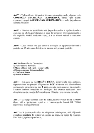 Art.7º - Todos atletas, dirigentes, técnico, massagista, serão julgados pela
COMISSÃO DISCIPLINAR DESPORTIVA, sendo que atletas
expulsos, cumprirãoSUSPENSÃO AUTOMÁTICA, e serão julgados na
semana posterior.
Art.8º – No caso de semelhança nos jogos de camisa, a equipe situada à
esquerda da tabela, providenciará a troca de uniforme, preferencialmente a
da esquerda, vestirá uniforme claro, e a da direita vestirá o uniforme
escuro.
Art.9º – Cada técnico terá que passar a escalação da equipe que iniciará a
partida, até 15 min antes do início da mesma, sob pena de punição.

Art.10– Fórmulas de Desempate
a) Maior número de vitória
b)Maior saldo de Gols ( pró – contra= saldo)
c)Maior número de Gols assinalados;
d) Confronto Direto
e) Sorteio de Moeda.

Art.11 – Em caso de AGRESSÃO FÍSICA, comprovada pelos árbitros,
representantes ou qualquer dirigentes da LOF, o infrator será eliminado do
campeonato sumariamente por 2 anos, ou seja, sem qualquer julgamento.
Ficando também impedido de participar dos eventos realizados pelo
departamento de esporte do Município de Olímpia , pelo mesmo período.
Art.12 – A equipe campeã além do troféu, levará o valor de R$ 1.500,00
(hum mil e quinhentos reais) e o vice-campeão levará R$ 750,00
(setecentos e cinquentareais).
Art.13 – A presença de atleta ou dirigentes embriagados, será objeto de
expulsão imediata do infrator do campo de jogo, ou banco de reservas.
Para isso o jogo será paralisado.

 