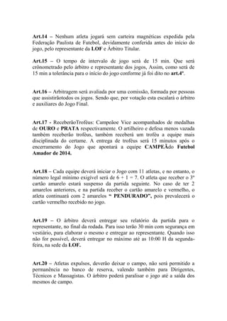 Art.14 – Nenhum atleta jogará sem carteira magnéticas expedida pela
Federação Paulista de Futebol, devidamente conferida antes do início do
jogo, pelo representante da LOF e Árbitro Titular.
Art.15 – O tempo de intervalo de jogo será de 15 min. Que será
crônometrado pelo árbitro e representante dos jogos, Assim, como será de
15 min a tolerância para o início do jogo conforme já foi dito no art.4º.
Art.16 – Arbitragem será avaliada por uma comissão, formada por pessoas
que assistirãotodos os jogos. Sendo que, por votação esta escalará o árbitro
e auxiliares do Jogo Final.

Art.17 - ReceberãoTroféus: Campeãoe Vice acompanhados de medalhas
de OURO e PRATA respectivamente. O artilheiro e defesa menos vazada
também receberão troféus, também receberá um troféu a equipe mais
disciplinada do certame. A entrega de troféus será 15 minutos após o
encerramento do Jogo que apontará a equipe CAMPEÃdo Futebol
Amador de 2014.
Art.18 – Cada equipe deverá iniciar o Jogo com 11 atletas, e no entanto, o
número legal mínimo exigível será de 6 + 1 = 7. O atleta que receber o 3º
cartão amarelo estará suspenso da partida seguinte. No caso de ter 2
amarelos anteriores, e na partida receber o cartão amarelo e vermelho, o
atleta continuará com 2 amarelos “ PENDURADO”, pois prevalecerá o
cartão vermelho recebido no jogo.
Art.19 – O árbitro deverá entregar seu relatório da partida para o
representante, no final da rodada. Para isso terão 30 min com segurança em
vestiário, para elaborar o mesmo e entregar ao representante. Quando isso
não for possível, deverá entregar no máximo até as 10:00 H da segundafeira, na sede da LOF.
Art.20 – Atletas expulsos, deverão deixar o campo, não será permitido a
permanência no banco de reserva, valendo também para Dirigentes,
Técnicos e Massagistas. O árbitro poderá paralisar o jogo até a saída dos
mesmos de campo.

 