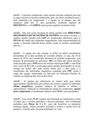 Art.21 – Conforme estabelecido, todas equipes deverão colaborar para que
os jogos iniciem no horário estabelecido, pois, em muito contribuirá para o
bom andamento do campeonato, e a equipe ou as equipes que não
atrasarem além dos 15 min permitidos, receberão diploma de
DISCIPLINA, e a CAMPEÃ neste quesito ganhará um bonito troféu.
Art.22 – Não será aceita inscrição de atletas punidos pela DIRETORIA
DEESPORTES DO MUNICÍPIO DE OLÍMPIA com pena ( em dias ), e
também aqueles punidos pela LOF em campeonatos anteriores, cujas as
PENAS não tenha sido cumpridas integralmente. Será responsabilidade da
equipe, a inscrição indevida destes atletas, sendo as mesmas, penalizadas
pelo ato.
Art.23 – A equipe que não entregar as fichas de atletas devidamente
preenchidas até a data acordada no conselho arbitral, ou seja, dia 10 de
janeiro de 2014, será considerada desistente do referido campeonato, sem
prejuízo de participação nos próximos. Obs: As fichas dos atletas inscritos
serão passadas para a FPFatravés do sistema online pela LOF, e cada ficha
terá o custo de R$ 3,00, a serem pagos pelas equipes participantes no ato da
entrega das fichas, não serão aceitas fichas sem o valor junto, e o
recebimento das carteirinhas magnéticas expedidas pela FPF, ficará à
cargo das equipes interessadas na Sub-sede da Federação Paulista de
Futebol, na cidade de São José do Rio Preto.
Art.24 – As equipes que adentrarem em campo, terão seus atletas
rigorosamente identificados pelo número da camisa e registro da federação
(fichas magnéticas), qualquer tentativa de ludibriar os árbitros e
representantes, implicará na eliminação da equipe do campeonato, apenas
deste campeonato. Considerando também como W.O e suas penalidades.
Art.25 – Caso ocorra W.O a equipe será eliminada do campeonato,e todos
os jogos que a mesma participou e deveria participar, será considerada
perdedora pelo Placar de 3 a 0 , para não beneficiar ou prejudicar
nenhuma equipe. Atletas presentes assinarão a súmula e estarão livres da
punição, o restante terão sua pena estipulada em 1 ano.

 