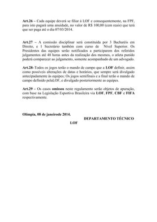 Art.26 – Cada equipe deverá se filiar á LOF e consequentemente, na FPF,
para isto pagará uma anuidade, no valor de R$ 100,00 (cem reais) que terá
que ser paga até o dia 07/03/2014.
Art.27 – A comissão disciplinar será constituída por 3 Bacharéis em
Direito, e 1 Secretário também com curso de Nível Superior. Os
Presidentes das equipes serão notificados a participarem dos referidos
julgamentos até 48 horas antes da realização dos mesmos, o atleta punido
poderá comparecer ao julgamento, somente acompanhado de um advogado.
Art.28–Todos os jogos terão o mando de campo que a LOF definir, assim
como possíveis alterações de datas e horários, que sempre será divulgado
antecipadamente às equipes; Os jogos semifinais e a final terão o mando de
campo definido pelaLOF, e divulgado posteriormente as equipes.
Art.29 – Os casos omissos neste regulamento serão objetos de apuração,
com base na Legislação Esportiva Brasileira via LOF, FPF, CBF e FIFA
respectivamente.

Olímpia, 08 de janeirode 2014.
DEPARTAMENTO TÉCNICO
LOF

 